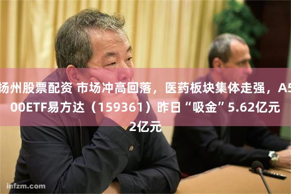 扬州股票配资 市场冲高回落，医药板块集体走强，A500ETF易方达（159361）昨日“吸金”5.62亿元