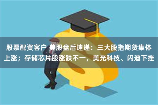 股票配资客户 美股盘后速递：三大股指期货集体上涨；存储芯片股涨跌不一，美光科技、闪迪下挫