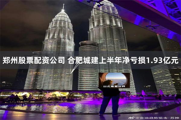 郑州股票配资公司 合肥城建上半年净亏损1.93亿元