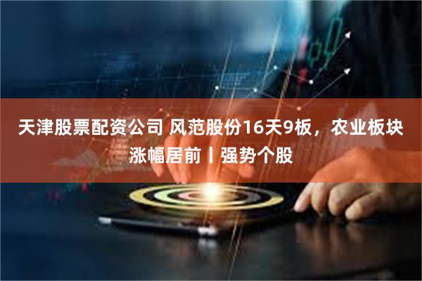 天津股票配资公司 风范股份16天9板,农业板块涨幅居前丨强势个股