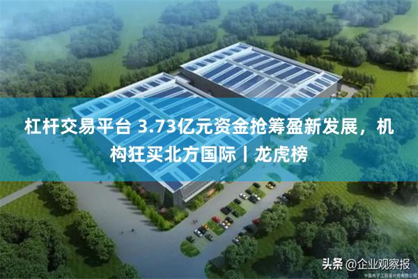 杠杆交易平台 3.73亿元资金抢筹盈新发展，机构狂买北方国际丨龙虎榜