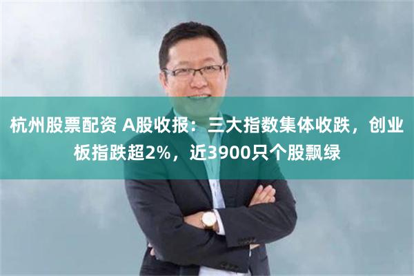杭州股票配资 A股收报：三大指数集体收跌，创业板指跌超2%，近3900只个股飘绿