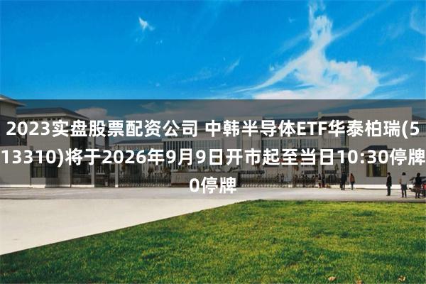 2023实盘股票配资公司 中韩半导体ETF华泰柏瑞(513310)将于2026年9月9日开市起至当日10:30停牌