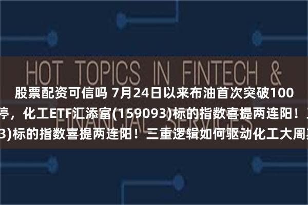 股票配资可信吗 7月24日以来布油首次突破100美元/桶，彤程新材涨停，化工ETF汇添富(159093)标的指数喜提两连阳！三重逻辑如何驱动化工大周期？