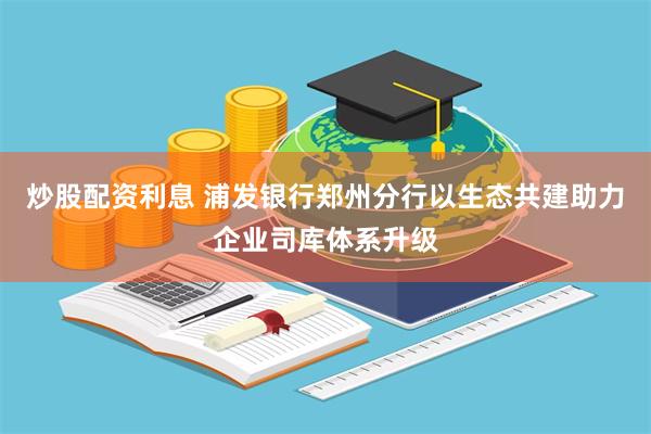 炒股配资利息 浦发银行郑州分行以生态共建助力企业司库体系升级