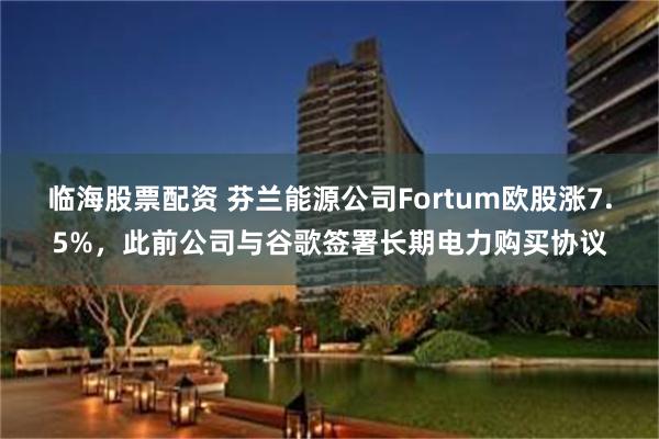 临海股票配资 芬兰能源公司Fortum欧股涨7.5%，此前公司与谷歌签署长期电力购买协议