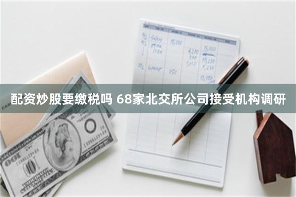 配资炒股要缴税吗 68家北交所公司接受机构调研