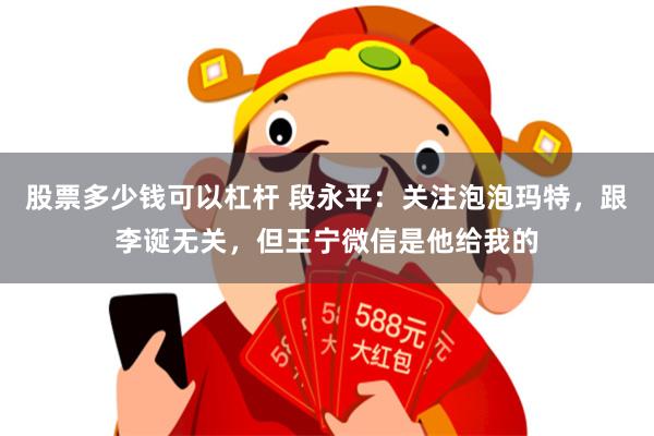 股票多少钱可以杠杆 段永平：关注泡泡玛特，跟李诞无关，但王宁微信是他给我的