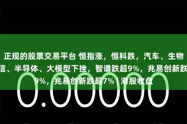 正规的股票交易平台 恒指涨，恒科跌，汽车、生物医药爆发；光通信、半导体、大模型下挫，智谱跌超9%，兆易创新跌超7% | 港股收盘
