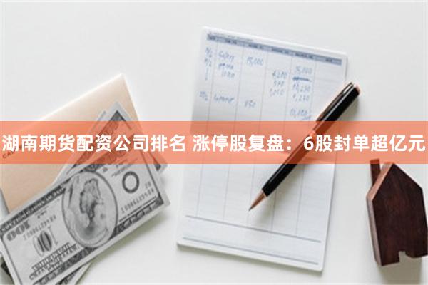 湖南期货配资公司排名 涨停股复盘：6股封单超亿元