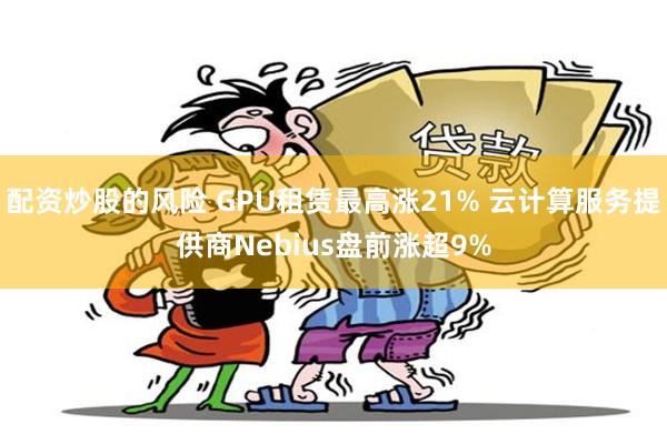 配资炒股的风险 GPU租赁最高涨21% 云计算服务提供商Nebius盘前涨超9%