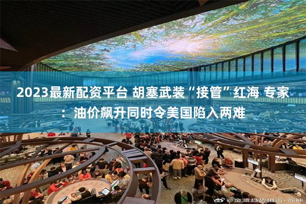 2023最新配资平台 胡塞武装“接管”红海 专家：油价飙升同时令美国陷入两难
