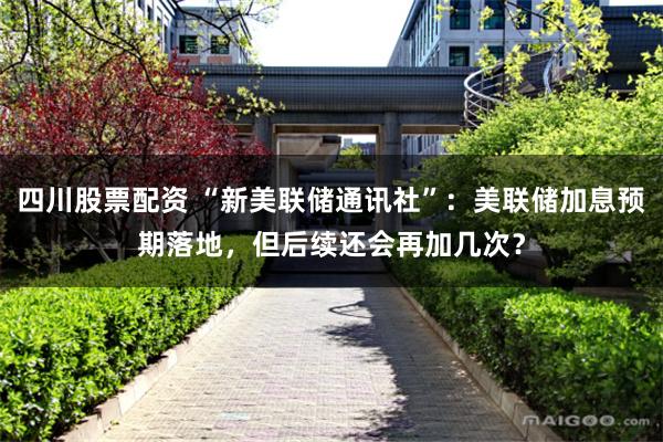 四川股票配资 “新美联储通讯社”：美联储加息预期落地，但后续还会再加几次？