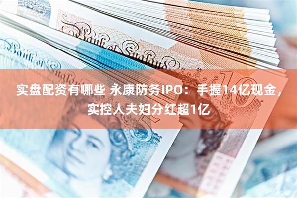 实盘配资有哪些 永康防务IPO：手握14亿现金，实控人夫妇分红超1亿