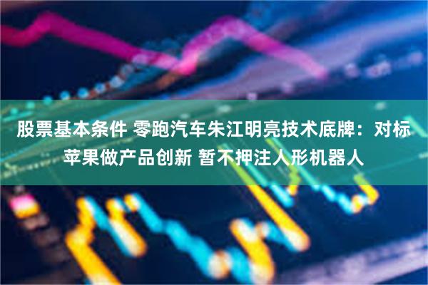 股票基本条件 零跑汽车朱江明亮技术底牌：对标苹果做产品创新 暂不押注人形机器人