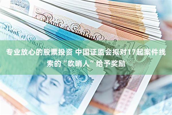 专业放心的股票投资 中国证监会拟对17起案件线索的“吹哨人”给予奖励