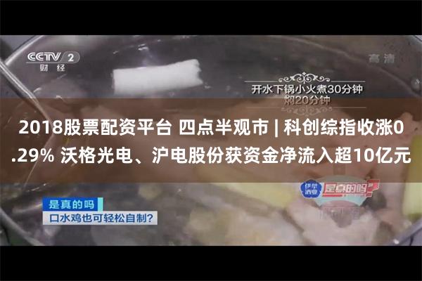 2018股票配资平台 四点半观市 | 科创综指收涨0.29% 沃格光电、沪电股份获资金净流入超10亿元