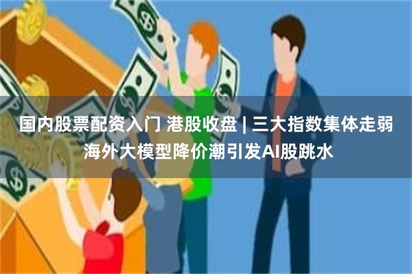 国内股票配资入门 港股收盘 | 三大指数集体走弱 海外大模型降价潮引发AI股跳水