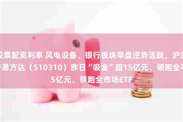 股票配资利率 风电设备、银行板块早盘逆势活跃，沪深300ETF易方达（510310）昨日“吸金”超15亿元、领跑全市场ETF
