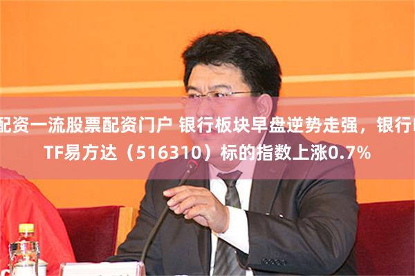 配资一流股票配资门户 银行板块早盘逆势走强，银行ETF易方达（516310）标的指数上涨0.7%