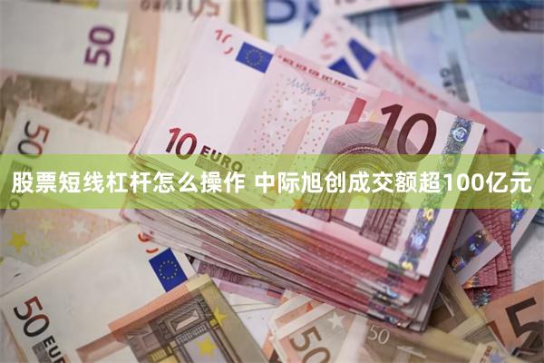 股票短线杠杆怎么操作 中际旭创成交额超100亿元