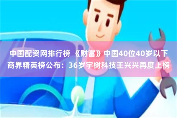 中国配资网排行榜 《财富》中国40位40岁以下商界精英榜公布：36岁宇树科技王兴兴再度上榜