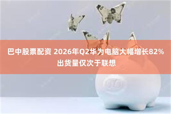 巴中股票配资 2026年Q2华为电脑大幅增长82% 出货量仅次于联想