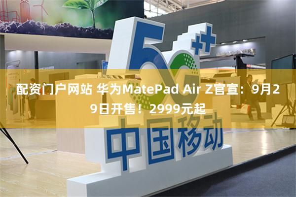 配资门户网站 华为MatePad Air Z官宣：9月29日开售！2999元起