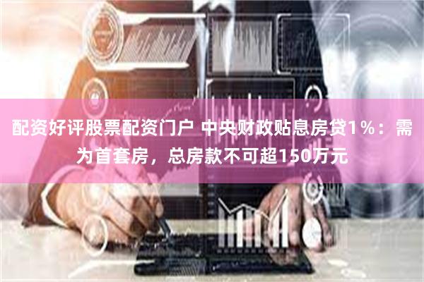 配资好评股票配资门户 中央财政贴息房贷1％：需为首套房，总房款不可超150万元