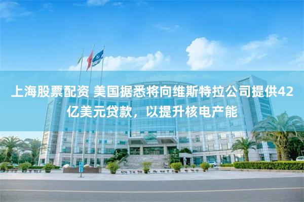 上海股票配资 美国据悉将向维斯特拉公司提供42亿美元贷款，以提升核电产能
