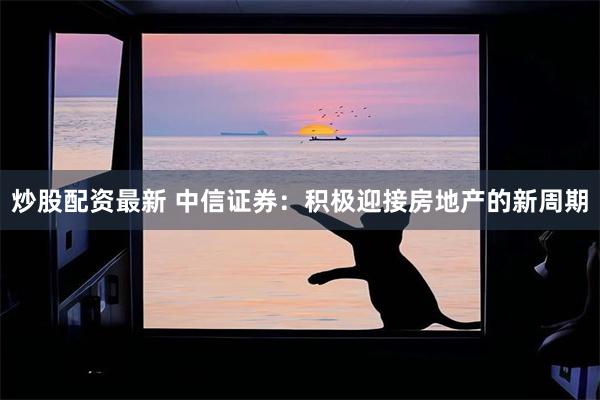 炒股配资最新 中信证券：积极迎接房地产的新周期