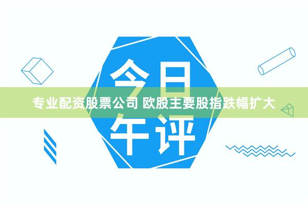 专业配资股票公司 欧股主要股指跌幅扩大