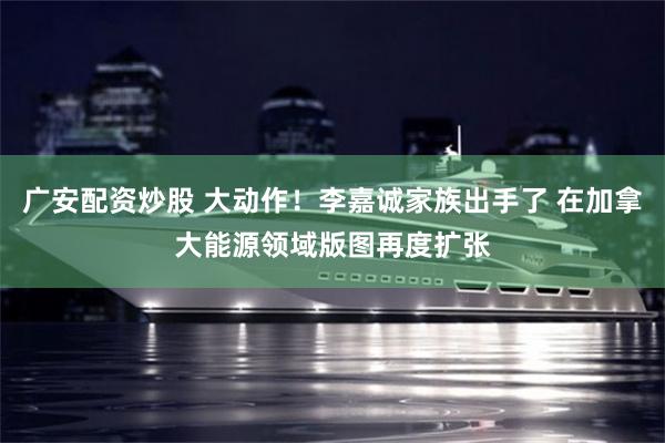 广安配资炒股 大动作！李嘉诚家族出手了 在加拿大能源领域版图再度扩张