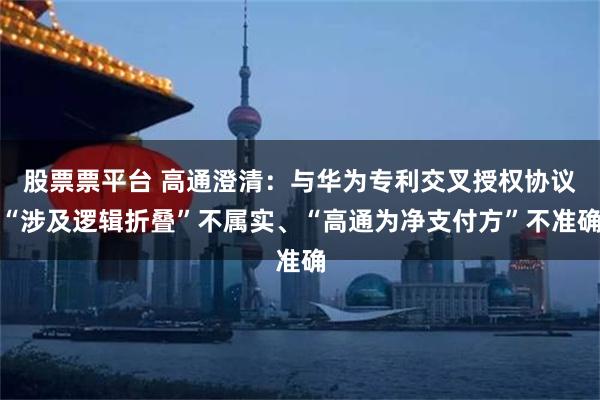 股票票平台 高通澄清：与华为专利交叉授权协议“涉及逻辑折叠”不属实、“高通为净支付方”不准确