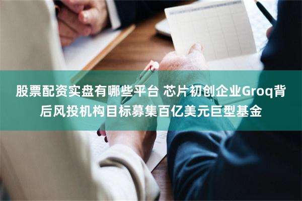 股票配资实盘有哪些平台 芯片初创企业Groq背后风投机构目标募集百亿美元巨型基金