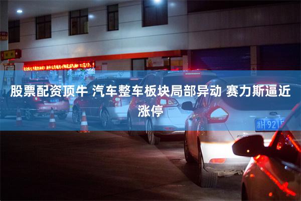 股票配资顶牛 汽车整车板块局部异动 赛力斯逼近涨停