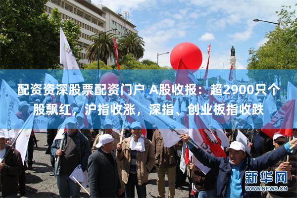 配资资深股票配资门户 A股收报：超2900只个股飘红，沪指收涨，深指、创业板指收跌