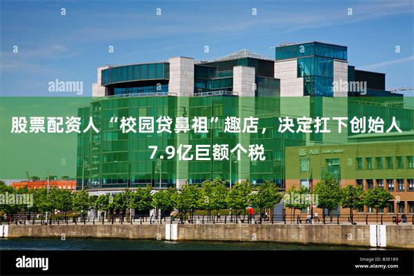 股票配资人 “校园贷鼻祖”趣店，决定扛下创始人7.9亿巨额个税