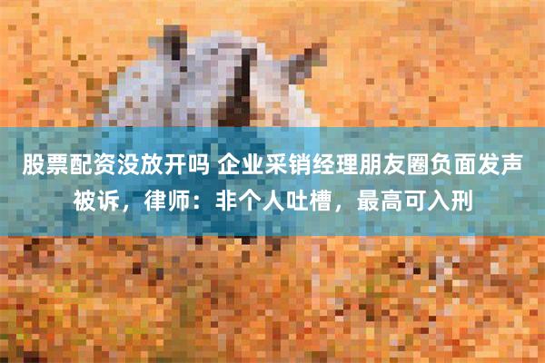 股票配资没放开吗 企业采销经理朋友圈负面发声被诉，律师：非个人吐槽，最高可入刑